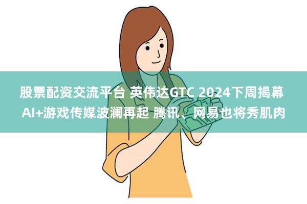 股票配资交流平台 英伟达GTC 2024下周揭幕 AI+游戏传媒波澜再起 腾讯、网易也将秀肌肉