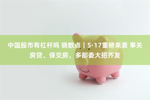 中国股市有杠杆吗 晓数点｜5·17重磅来袭 事关房贷、保交房，多部委大招齐发