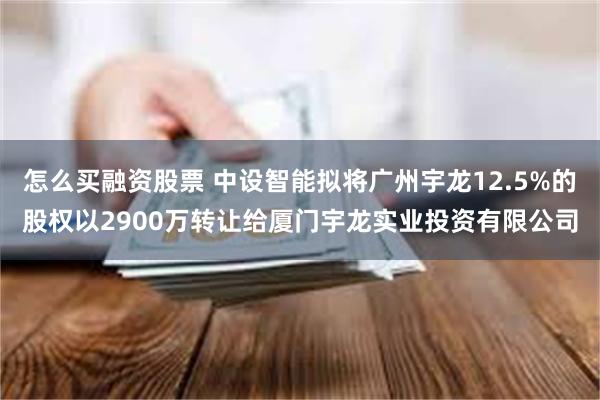 怎么买融资股票 中设智能拟将广州宇龙12.5%的股权以2900万转让给厦门宇龙实业投资有限公司