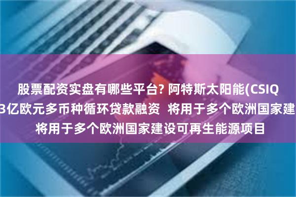 股票配资实盘有哪些平台? 阿特斯太阳能(CSIQ.US)：子公司获13亿欧元多币种循环贷款融资  将用于多个欧洲国家建设可再生能源项目