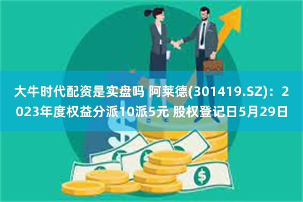 大牛时代配资是实盘吗 阿莱德(301419.SZ)：2023年度权益分派10派5元 股权登记日5月29日