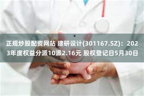 正规炒股配资网站 建研设计(301167.SZ)：2023年度权益分派10派2.16元 股权登记日5月30日