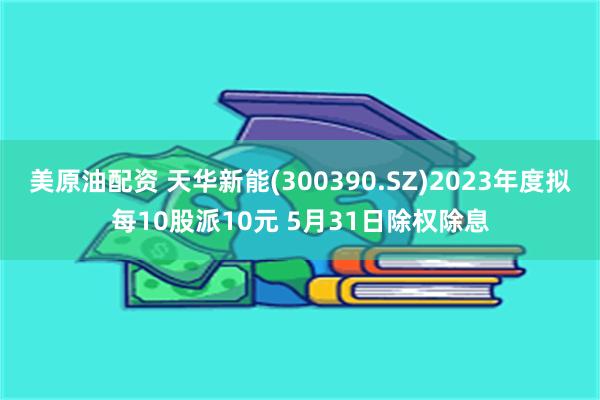 美原油配资 天华新能(300390.SZ)2023年度拟每10股派10元 5月31日除权除息