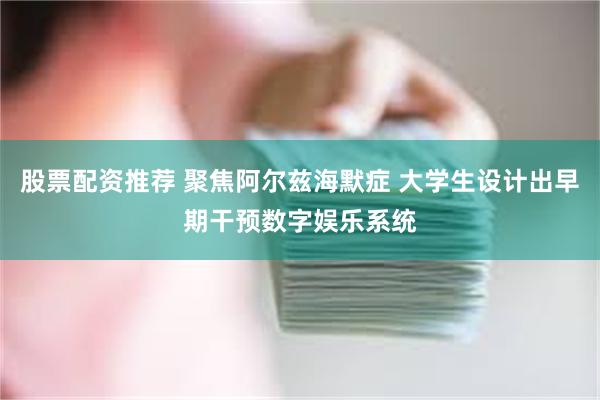 股票配资推荐 聚焦阿尔兹海默症 大学生设计出早期干预数字娱乐系统