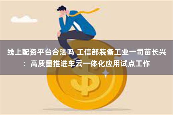 线上配资平台合法吗 工信部装备工业一司苗长兴：高质量推进车云一体化应用试点工作