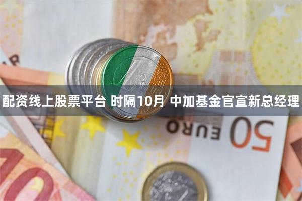 配资线上股票平台 时隔10月 中加基金官宣新总经理