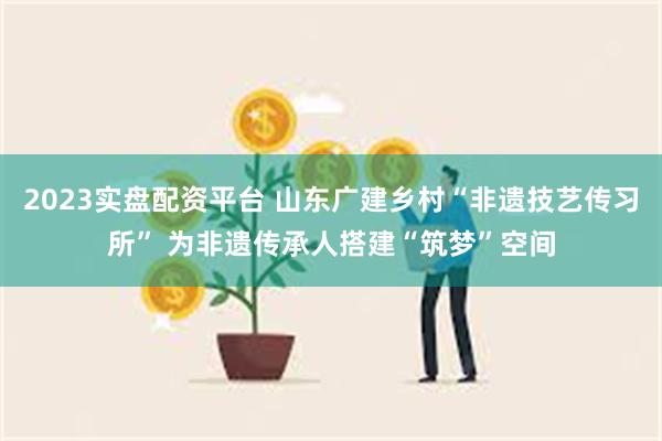 2023实盘配资平台 山东广建乡村“非遗技艺传习所” 为非遗传承人搭建“筑梦”空间