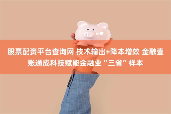 股票配资平台查询网 技术输出+降本增效 金融壹账通成科技赋能金融业“三省”样本