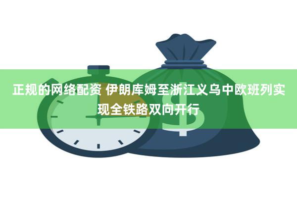 正规的网络配资 伊朗库姆至浙江义乌中欧班列实现全铁路双向开行