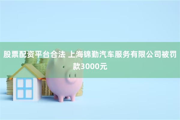 股票配资平台合法 上海锦勤汽车服务有限公司被罚款3000元