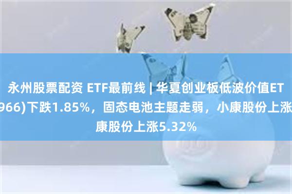 永州股票配资 ETF最前线 | 华夏创业板低波价值ETF(159966)下跌1.85%，固态电池主题走弱，小康股份上涨5.32%