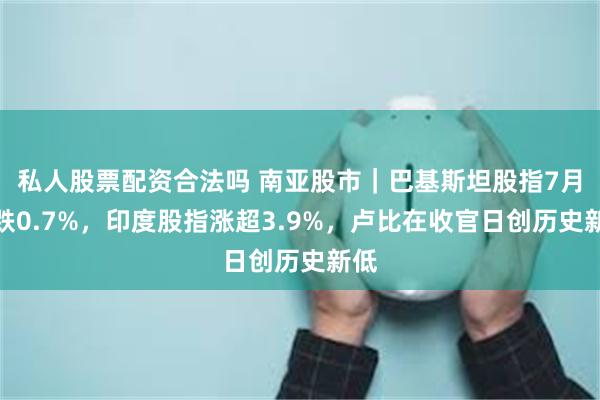 私人股票配资合法吗 南亚股市｜巴基斯坦股指7月累跌0.7%，印度股指涨超3.9%，卢比在收官日创历史新低