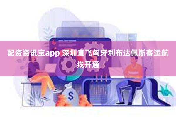 配资资讯宝app 深圳直飞匈牙利布达佩斯客运航线开通