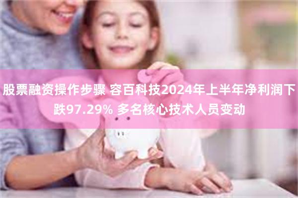 股票融资操作步骤 容百科技2024年上半年净利润下跌97.29% 多名核心技术人员变动