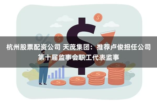 杭州股票配资公司 天茂集团：推荐卢俊担任公司第十届监事会职工代表监事