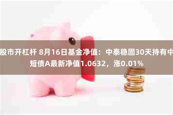 股市开杠杆 8月16日基金净值：中泰稳固30天持有中短债A最新净值1.0632，涨0.01%