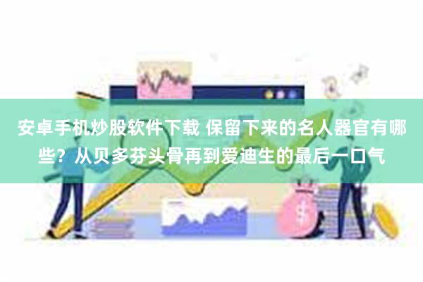 安卓手机炒股软件下载 保留下来的名人器官有哪些？从贝多芬头骨再到爱迪生的最后一口气