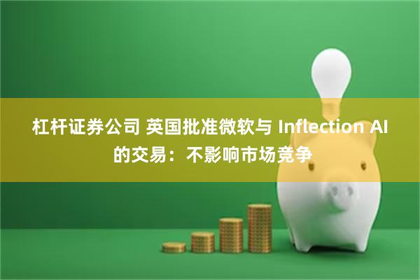 杠杆证券公司 英国批准微软与 Inflection AI 的交易：不影响市场竞争