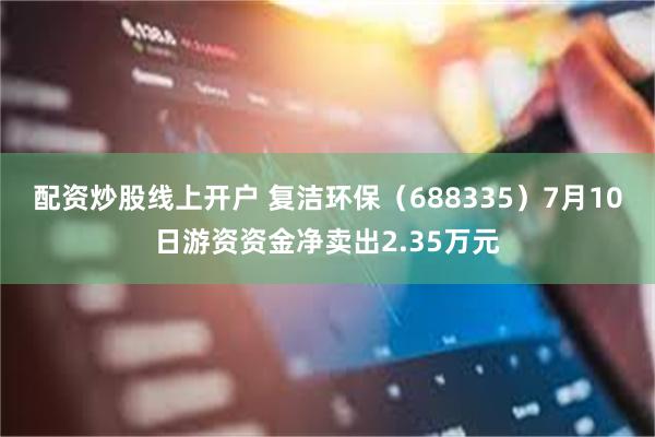 配资炒股线上开户 复洁环保（688335）7月10日游资资金净卖出2.35万元