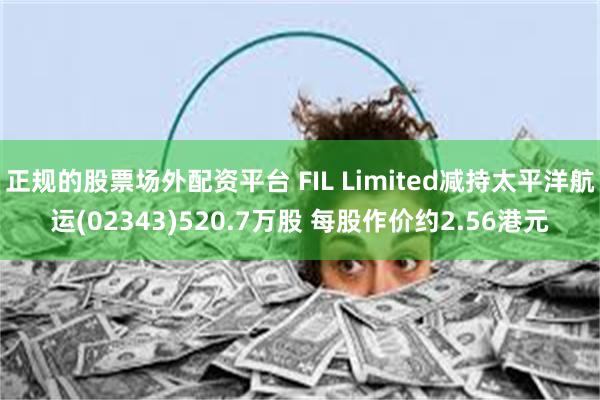 正规的股票场外配资平台 FIL Limited减持太平洋航运(02343)520.7万股 每股作价约2.56港元