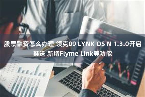 股票融资怎么办理 领克09 LYNK OS N 1.3.0开启推送 新增Flyme Link等功能