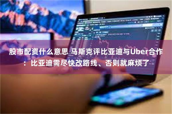 股市配资什么意思 马斯克评比亚迪与Uber合作：比亚迪需尽快改路线、否则就麻烦了