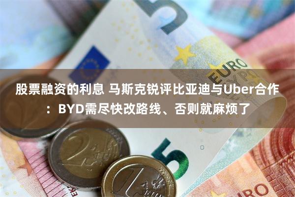 股票融资的利息 马斯克锐评比亚迪与Uber合作：BYD需尽快改路线、否则就麻烦了