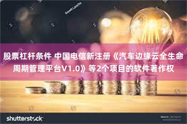 股票杠杆条件 中国电信新注册《汽车边缘云全生命周期管理平台V1.0》等2个项目的软件著作权