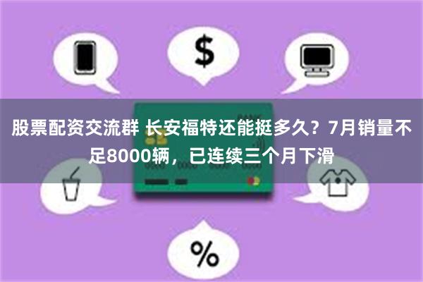 股票配资交流群 长安福特还能挺多久？7月销量不足8000辆，已连续三个月下滑