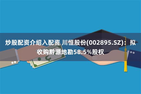 炒股配资介绍入配资 川恒股份(002895.SZ)：拟收购黔源地勘58.5%股权