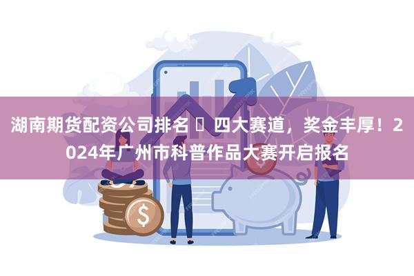 湖南期货配资公司排名 ​四大赛道，奖金丰厚！2024年广州市科普作品大赛开启报名