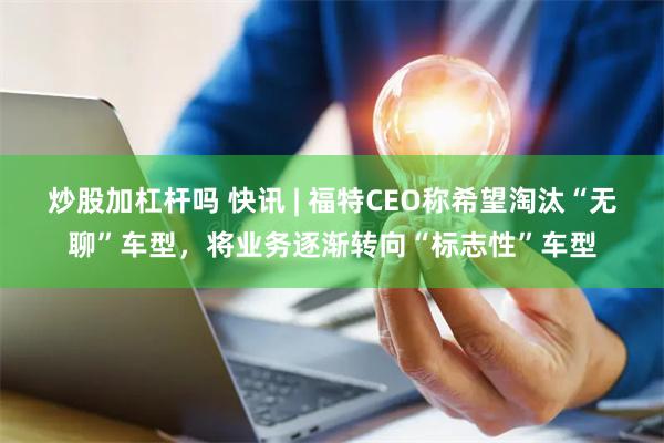 炒股加杠杆吗 快讯 | 福特CEO称希望淘汰“无聊”车型，将业务逐渐转向“标志性”车型