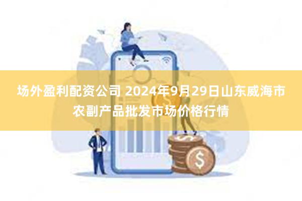 场外盈利配资公司 2024年9月29日山东威海市农副产品批发市场价格行情