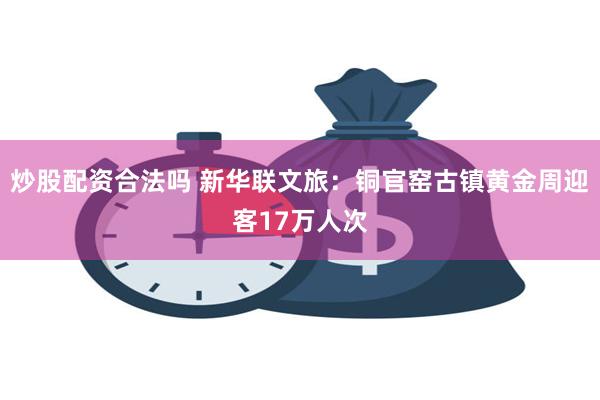 炒股配资合法吗 新华联文旅：铜官窑古镇黄金周迎客17万人次