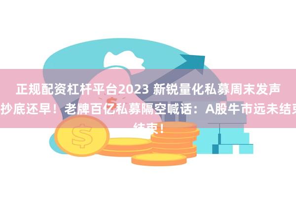 正规配资杠杆平台2023 新锐量化私募周末发声：抄底还早！老牌百亿私募隔空喊话：A股牛市远未结束！