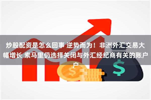 炒股配资是怎么回事 逆势而为！非洲外汇交易大幅增长 索马里仍选择关闭与外汇经纪商有关的账户