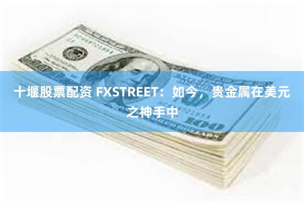 十堰股票配资 FXSTREET：如今，贵金属在美元之神手中