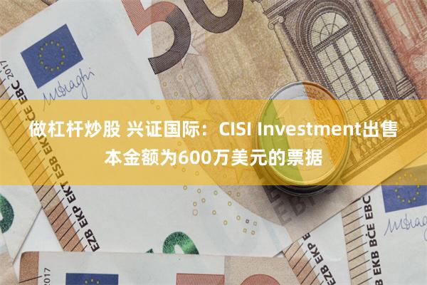 做杠杆炒股 兴证国际：CISI Investment出售本金额为600万美元的票据