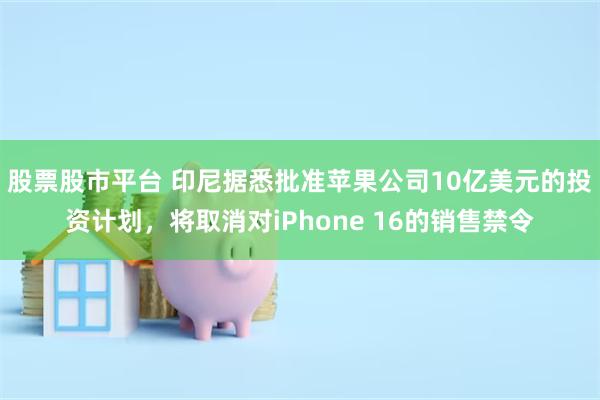 股票股市平台 印尼据悉批准苹果公司10亿美元的投资计划，将取消对iPhone 16的销售禁令