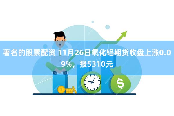 著名的股票配资 11月26日氧化铝期货收盘上涨0.09%，报5310元