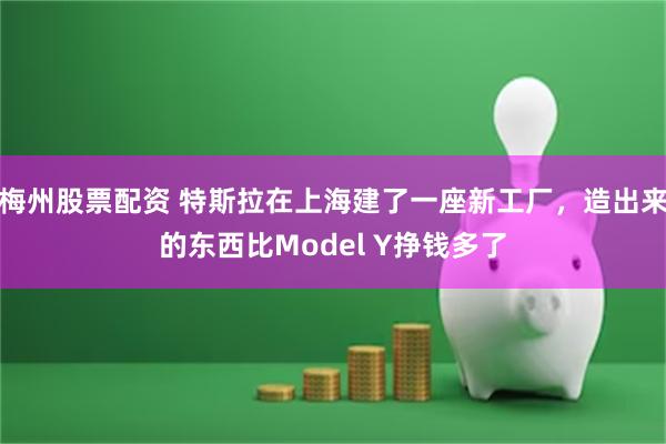 梅州股票配资 特斯拉在上海建了一座新工厂，造出来的东西比Model Y挣钱多了