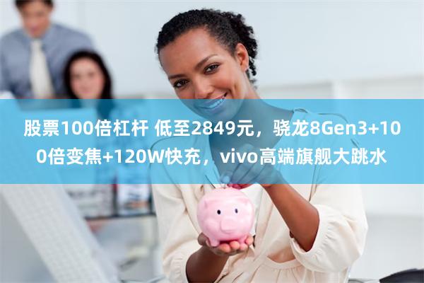 股票100倍杠杆 低至2849元，骁龙8Gen3+100倍变焦+120W快充，vivo高端旗舰大跳水