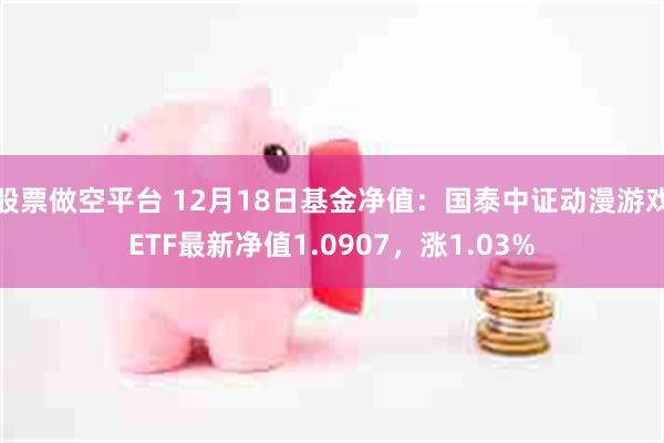 股票做空平台 12月18日基金净值：国泰中证动漫游戏ETF最新净值1.0907，涨1.03%