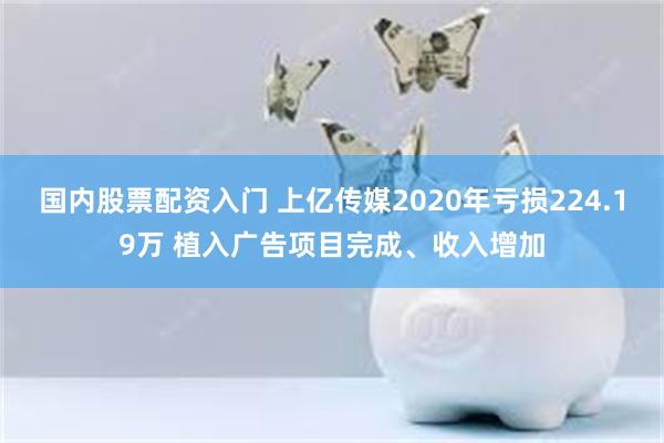 国内股票配资入门 上亿传媒2020年亏损224.19万 植入广告项目完成、收入增加