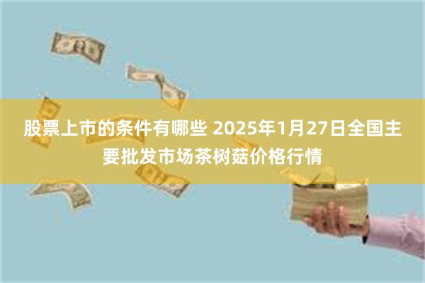 股票上市的条件有哪些 2025年1月27日全国主要批发市场茶树菇价格行情