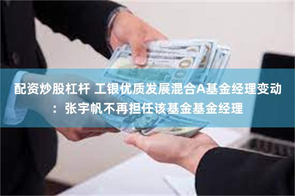 配资炒股杠杆 工银优质发展混合A基金经理变动：张宇帆不再担任该基金基金经理