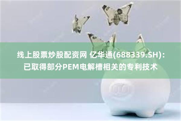 线上股票炒股配资网 亿华通(688339.SH)：已取得部分PEM电解槽相关的专利技术