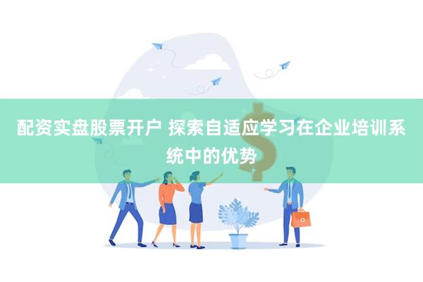 配资实盘股票开户 探索自适应学习在企业培训系统中的优势